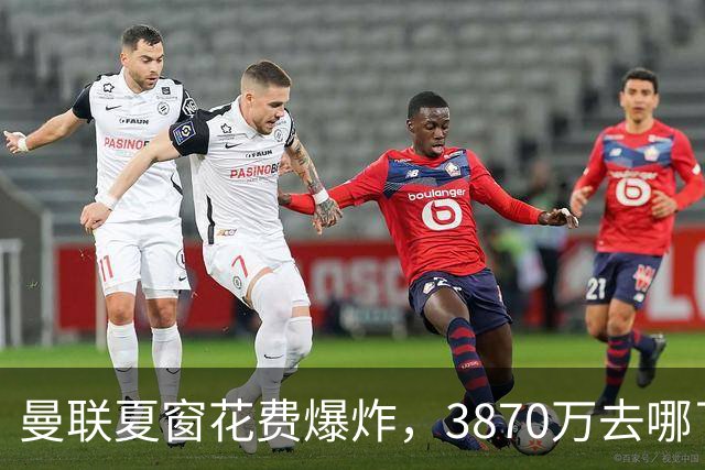 曼联夏窗花费爆炸，3870万去哪了？