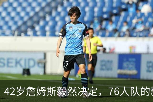 42岁詹姆斯毅然决定，76人队的新角色大揭秘！